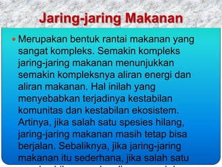 Jaring-jaring Makanan
 Merupakan bentuk rantai makanan yang
 sangat kompleks. Semakin kompleks
 jaring-jaring makanan menunjukkan
 semakin kompleksnya aliran energi dan
 aliran makanan. Hal inilah yang
 menyebabkan terjadinya kestabilan
 komunitas dan kestabilan ekosistem.
 Artinya, jika salah satu spesies hilang,
 jaring-jaring makanan masih tetap bisa
 berjalan. Sebaliknya, jika jaring-jaring
 makanan itu sederhana, jika salah satu
 