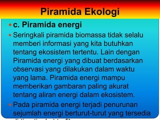 Piramida Ekologi
 c. Piramida energi
 Seringkali piramida biomassa tidak selalu
  memberi informasi yang kita butuhkan
  tentang ekosistem tertentu. Lain dengan
  Piramida energi yang dibuat berdasarkan
  observasi yang dilakukan dalam waktu
  yang lama. Piramida energi mampu
  memberikan gambaran paling akurat
  tentang aliran energi dalam ekosistem.
 Pada piramida energi terjadi penurunan
  sejumlah energi berturut-turut yang tersedia
 