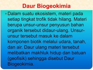 Daur Biogeokimia
 Dalam suatu ekosistem, materi pada
 setiap tingkat trofik tidak hilang. Materi
 berupa unsur-unsur penyusun bahan
 organik tersebut didaur-ulang. Unsur-
 unsur tersebut masuk ke dalam
 komponen biotik melalui udara, tanah,
 dan air. Daur ulang materi tersebut
 melibatkan makhluk hidup dan batuan
 (geofisik) sehingga disebut Daur
 Biogeokimia.
 