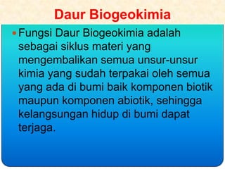 Daur Biogeokimia
 Fungsi Daur Biogeokimia adalah
 sebagai siklus materi yang
 mengembalikan semua unsur-unsur
 kimia yang sudah terpakai oleh semua
 yang ada di bumi baik komponen biotik
 maupun komponen abiotik, sehingga
 kelangsungan hidup di bumi dapat
 terjaga.
 
