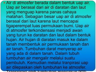  Air di atmosfer berada dalam bentuk uap air.
 Uap air berasal dari air di daratan dan laut
 yang menguap karena panas cahaya
 matahari. Sebagian besar uap air di atmosfer
 berasal dari laut karena laut mencapai
 tigaperempat luas permukaan bumi. Uap air
 di atmosfer terkondensasi menjadi awan
 yang turun ke daratan dan laut dalam bentuk
 hujan. Air hujan di daratan masuk ke dalam
 tanah membentuk air permukaan tanah dan
 air tanah. Tumbuhan darat menyerap air
 yang ada di dalam tanah. Dalam tubuh
 tumbuhan air mengalir melalui suatu
 pembuluh. Kemudian melalui tranpirasi uap
 air dilepaskan oleh tumbuhan ke atmosfer.
 