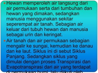  Hewan memperoleh air langsung dari
  air permukaan serta dari tumbuhan dan
  hewan yang dimakan, sedangkan
  manusia menggunakan sekitar
  seperempat air tanah. Sebagian air
  keluar dari tubuh hewan dan manusia
  sebagai urin dan keringat.
 Air tanah dan air permukaan sebagian
  mengalir ke sungai, kemudian ke danau
  dan ke laut. Siklus ini di sebut Siklus
  Panjang. Sedangkan siklus yang
  dimulai dengan proses Transpirasi dan
  Evapotranspirasi dari air yang terdapat
 