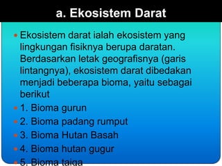 a. Ekosistem Darat
 Ekosistem darat ialah ekosistem yang
  lingkungan fisiknya berupa daratan.
  Berdasarkan letak geografisnya (garis
  lintangnya), ekosistem darat dibedakan
  menjadi beberapa bioma, yaitu sebagai
  berikut
 1. Bioma gurun
 2. Bioma padang rumput
 3. Bioma Hutan Basah
 4. Bioma hutan gugur
 5. Bioma taiga
 