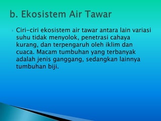    Ciri-ciri ekosistem air tawar antara lain variasi
    suhu tidak menyolok, penetrasi cahaya
    kurang, dan terpengaruh oleh iklim dan
    cuaca. Macam tumbuhan yang terbanyak
    adalah jenis ganggang, sedangkan lainnya
    tumbuhan biji.
 