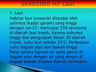    1. Laut
   Habitat laut (oseanik) ditandai oleh
    salinitas (kadar garam) yang tinggi
    dengan ion CI- mencapai 55% terutama
    di daerah laut tropik, karena suhunya
    tinggi dan penguapan besar. Di daerah
    tropik, suhu laut sekitar 25°C. Perbedaan
    suhu bagian atas dan bawah tinggi.
    Batas antara lapisan air yang panas di
    bagian atas dengan air yang dingin di
    bagian bawah disebut daerah termoklin.
 