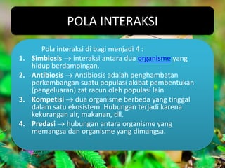 POLA INTERAKSI
        Pola interaksi di bagi menjadi 4 :
1.   Simbiosis interaksi antara dua organisme yang
     hidup berdampingan.
2.   Antibiosis Antibiosis adalah penghambatan
     perkembangan suatu populasi akibat pembentukan
     (pengeluaran) zat racun oleh populasi lain
3.   Kompetisi dua organisme berbeda yang tinggal
     dalam satu ekosistem. Hubungan terjadi karena
     kekurangan air, makanan, dll.
4.   Predasi hubungan antara organisme yang
     memangsa dan organisme yang dimangsa.
 