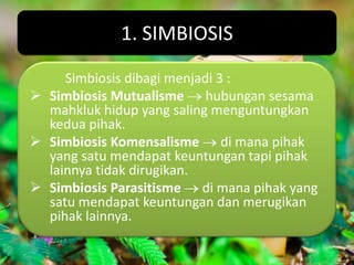 1. SIMBIOSIS
     Simbiosis dibagi menjadi 3 :
 Simbiosis Mutualisme hubungan sesama
  mahkluk hidup yang saling menguntungkan
  kedua pihak.
 Simbiosis Komensalisme di mana pihak
  yang satu mendapat keuntungan tapi pihak
  lainnya tidak dirugikan.
 Simbiosis Parasitisme di mana pihak yang
  satu mendapat keuntungan dan merugikan
  pihak lainnya.
 