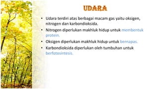 • Udara terdiri atas berbagai macam gas yaitu oksigen,
nitrogen dan karbondioksida.
• Nitrogen diperlukan makhluk hidup untuk membentuk
protein.
• Oksigen diperlukan makhluk hidup untuk bernapas.
• Karbondioksida diperlukan oleh tumbuhan untuk
berfotosintesis.
 