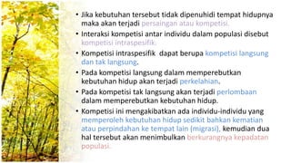 • Jika kebutuhan tersebut tidak dipenuhidi tempat hidupnya
maka akan terjadi persaingan atau kompetisi.
• Interaksi kompetisi antar individu dalam populasi disebut
kompetisi intraspesifik.
• Kompetisi intraspesifik dapat berupa kompetisi langsung
dan tak langsung.
• Pada kompetisi langsung dalam memperebutkan
kebutuhan hidup akan terjadi perkelahian.
• Pada kompetisi tak langsung akan terjadi perlombaan
dalam memperebutkan kebutuhan hidup.
• Kompetisi ini mengakibatkan ada individu-individu yang
memperoleh kebutuhan hidup sedikit bahkan kematian
atau perpindahan ke tempat lain (migrasi), kemudian dua
hal tersebut akan menimbulkan berkurangnya kepadatan
populasi.
 