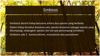Simbiosis
• Simbiosis berarti hidup bersama antara dua spesies yang berbeda.
• Dalam hidup tersebut biasanya satu spesies berperan sebagai spesies yang
ditumpangi, sedangkan spesies lain berupa penumpang (simbion)
• Simbiosis ada 3 : komensalisme, mutualisme dan parasitisme.
 