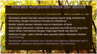 Interaksi komponen biotik dan abiotik
• Ekosistem adalah interaksi seluruh komponen biotik yang membentuk
komunitas, dengan komponen-komponen abiotiknya
• Biosfer adalah tempat interaksi seluruh ekosistem di bumi.
• Pada tingkat ekosistem, individu atau populasi memiliki peran yang khas
dalam kaitan interaksinya dengan lingkungan biotik dan abiotik.
• Kekhasan fungsi suatu individu atau populasi dalam ekosistem disebut
niche (relung)
• Berdasarkan peran khasnya sutu individu atau populasi dibedakan jadi 4
kelompok : produsen, konsumen, dekomposer, dan detritivor.
 