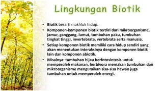 • Biotik berarti makhluk hidup.
• Komponen-komponen biotik terdiri dari mikroorganisme,
jamur, ganggang, lumut, tumbuhan paku, tumbuhan
tingkat tinggi, invertebrata, vertebrata serta manusia.
• Setiap komponen biotik memiliki cara hidup sendiri yang
akan menentukan interaksinya dengan komponen biotik
lain dan komponen abiotik.
• Misalnya: tumbuhan hijau berfotosintesis untuk
memperoleh makanan, herbivora memakan tumbuhan dan
mikroorganisme menguraikan sisa-sisa hewan juga
tumbuhan untuk memperoleh energi.
 