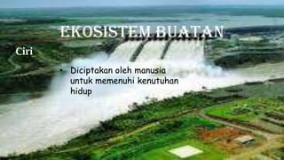 Ekosistem Buatan
Ciri
• Diciptakan oleh manusia
untuk memenuhi kenutuhan
hidup
 