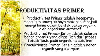 Produktivitas Primer
• Produktivitas Primer adalah kecepatan
mengubah energi cahaya matahari menjadi
energi kimia dalam bentuk bahan organik
oleh organisme autotrof
• Produktivitas Primer Kotor adalah seluruh
bahan organik yang dihasilkan dari proses
fotosintesis pada organisme autotrof
• Produktivitas Primer Bersih adalah Bahan
organik yang disimpan
 