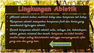 • Abiotik adalah bukan makhluk hidup atau komponen tak hidup.
• Komponen abiotik merupakan komponen fisik dan kimia yang
membentuk ligkungan abiotik.
• Contoh komponen abiotik adalah suhu, cahaya, air, kelembapan,
udara, garam mineral dan tanah, komponen ini tidak berdiri
sendiri tetapi saling berinteraksi sehingga mempengaruhi sifat
yang satu dan yang lain.
Klik untuk kembali
 