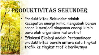 Produktivitas Sekunder
• Produktivitas Sekunder adalah
kecepatan energi kimia mengubah bahan
organik menjadi simpanan energi kimia
baru oleh organisme heterotrof
• Efisiensi Ekologi adalah Perbandingan
produktivitas bersih antara satu tingkat
trofik ke tingkat trofik berikutnya
 