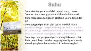• Suhu atau temperatur adalah derajat energi panas.
Sumber utama energi panas adalah radiasi matahari.
• Suhu merupakan komponen abiotik di udara, tanah dan
air.
• Suhu sangat diperlukan oleh setiap makhluk hidup
berkaitan dengan reaksi kimia yang terjadi dalam tubuh
makhluk hidup, reaksi kimia tersebut memerlukan enzim,
kerja suatu enzim dipengaruhi oleh suhu tertentu.
• Suhu juga mempengaruhi perkembangbiakan makhluk
hidup, contohnya : ada burung yang bermigrasi menuju
daerah yang bersuhu sesuai untuk berkembang biak.
 