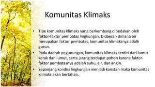 Komunitas Klimaks
• Tipe komunitas klimaks yang berkembang dibedakan oleh
faktor-faktor pembatas lingkungan. Didaerah dimana air
merupakan faktor pembatas, komunitas klimaksnya adalh
gurun.
• Pada daerah pegunungan, komunitas klimaks terdiri dari lumut
kerak dan lumut, serta jarang terdapat pohon karena faktor-
faktor pembatasnya adalah suhu, air, dan angin.
• Sepanjang kondisi lingkungan menjadi konstan maka komunitas
klimaks akan bertahan.
 
