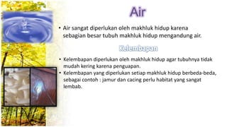 Air
• Air sangat diperlukan oleh makhluk hidup karena
sebagian besar tubuh makhluk hidup mengandung air.
• Kelembapan diperlukan oleh makhluk hidup agar tubuhnya tidak
mudah kering karena penguapan.
• Kelembapan yang diperlukan setiap makhluk hidup berbeda-beda,
sebagai contoh : jamur dan cacing perlu habitat yang sangat
lembab.
 