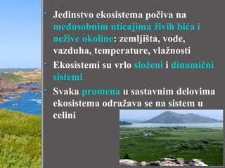 Jedinstvo ekosistema počiva na
međusobnim uticajima živih bića i
nežive okoline: zemljišta, vode,
vazduha, temperature, vlažnosti
Ekosistemi su vrlo složeni i dinamični
sistemi
Svaka promena u sastavnim delovima
ekosistema odražava se na sistem u
celini
 