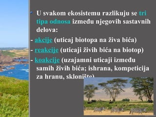 U svakom ekosistemu razlikuju se tri
tipa odnosa između njegovih sastavnih
delova:
- akcije (uticaj biotopa na živa bića)
- reakcije (uticaji živih bića na biotop)
- koakcije (uzajamni uticaji između
samih živih bića; ishrana, kompeticija
za hranu, sklonište)
 
