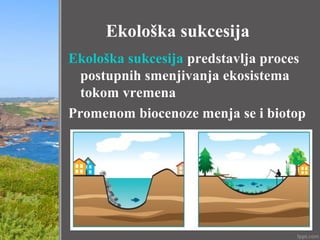 Ekološka sukcesija
Ekološka sukcesija predstavlja proces
postupnih smenjivanja ekosistema
tokom vremena
Promenom biocenoze menja se i biotop
 