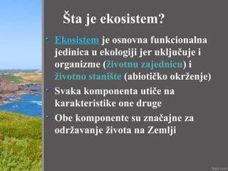 Šta je ekosistem?
Ekosistem je osnovna funkcionalna
jedinica u ekologiji jer uključuje i
organizme (životnu zajednicu) i
životno stanište (abiotičko okrženje)
Svaka komponenta utiče na
karakteristike one druge
Obe komponente su značajne za
održavanje života na Zemlji
 