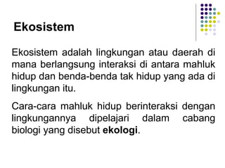 Ekosistem
Ekosistem adalah lingkungan atau daerah di
mana berlangsung interaksi di antara mahluk
hidup dan benda-benda tak hidup yang ada di
lingkungan itu.
Cara-cara mahluk hidup berinteraksi dengan
lingkungannya dipelajari dalam cabang
biologi yang disebut ekologi.
 