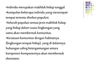 •Individu merupakan makhlukhidup tunggal.
•kumpulanbeberapa individuyang menempati
tempattertentudisebut populasi.
•Seluruhpopulasi semua jenismakhlukhidup
yang hidupdalam suatulingkunganyang
sama akanmembentukkomunitas.
•Kesatuankomunitasdenganhabitatnya
(lingkungantempathidup) yang didalamnya
hubungansalingketergantungan antara
komponen-komponennyaakanmembentuk
ekosistem.
 