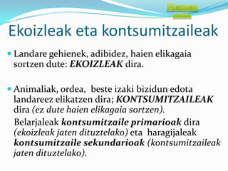 Ekoizleak eta kontsumitzaileak
 Landare gehienek, adibidez, haien elikagaia
 sortzen dute: EKOIZLEAK dira.

 Animaliak, ordea, beste izaki bizidun edota
 landareez elikatzen dira; KONTSUMITZAILEAK
 dira (ez dute haien elikagaia sortzen).
 Belarjaleak kontsumitzaile primarioak dira
 (ekoizleak jaten dituztelako) eta haragijaleak
 kontsumitzaile sekundarioak (kontsumitzaileak
 jaten dituztelako).
 