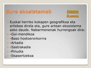 Gure ekosistemak

   Euskal herriko kokapen geografikoa eta
    erliebea direla eta, gure artean ekosistema
    asko daude. Nabarmenenak hurrengoak dira:
   -Goi-mendikoa
   -Baso hostoerorkorrra
   -Artadia
   -Sastrakadia
   -Pinudia
   -Itsasertzekoa
 