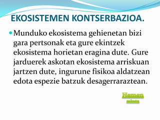 EKOSISTEMEN KONTSERBAZIOA.
 Munduko ekosistema gehienetan bizi
 gara pertsonak eta gure ekintzek
 ekosistema horietan eragina dute. Gure
 jarduerek askotan ekosistema arriskuan
 jartzen dute, ingurune fisikoa aldatzean
 edota espezie batzuk desagerraraztean.
 