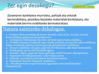 Zer egin dezakegu?
  Zaramaren kantitatea murriztea, poltsak eta ontziak
  berrerabiltzea, plastikoa bezalako materialak birziklatzea, eta
  materialak berriro erabiltzeko berreskuratzea.
Natura zaintzeko dekalogoa.
 1.- Erosten diren produktuak kontu handiz aukeratzea, horien ontzien
 berrerabilpen gaitasuna kontsideratuz.
 2.- Gehiegizko bildukinak dituzten produktuak erostea ekiditea.
 3.- Posiblea denean erosketak egin osteko poltsak zarama biltzeko erabiltzea
 edota erosketak egitera joatean gauzak garraiatzeko erabiltzea.
 4.- Etxean erabiltzen ditugun paperak birziklatzea, alde biak berrerabiliz.
 5.- Fotokopiak orrien alde bietatik egitea.
 6.- Umeek, arbela, paperak baino gehiago erabil dezaten ahalegintzea.
 7.- Paperaren birziklapenerako tailerretara joatea.
 8.- Edariak, berreskura daitezkeen botiletan erostea.
 9.- Kontsumo baxuko lanparak erabiltzea.
 10.- Birziklapenaren esperientziak lagunekin zein familiakoekin
 konpartitzea.
 