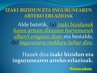 IZAKI BIZIDUN ETA INGURUNEAREN
        ARTEKO ERLAZIOAK
     Alde batetik, (a) izaki bizidunak
   haien artean dituzten harremanek
   elkarri eragiten diete eta bestalde,
  (b) ingurunera moldatu behar dira.

     Hauek dira izaki bizidun eta
  ingurunearen arteko erlazioak.
 