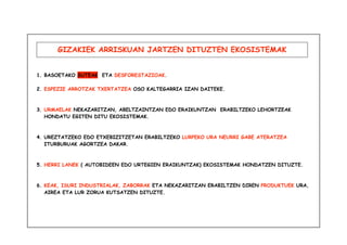 GIZAKIEK ARRISKUAN JARTZEN DITUZTEN EKOSISTEMAK 
1. BASOETAKO SUTEAK ETA DESFORESTAZIOAK. 
2. ESPEZIE ARROTZAK TXERTATZEA OSO KALTEGARRIA IZAN DAITEKE. 
3. URMAELAK NEKAZARITZAN, ABELTZAINTZAN EDO ERAIKUNTZAN ERABILTZEKO LEHORTZEAK 
HONDATU EGITEN DITU EKOSISTEMAK. 
4. UREZTATZEKO EDO ETXEBIZITZETAN ERABILTZEKO LURPEKO URA NEURRI GABE ATERATZEA 
ITURBURUAK AGORTZEA DAKAR. 
5. HERRI LANEK ( AUTOBIDEEN EDO URTEGIEN ERAIKUNTZAK) EKOSISTEMAK HONDATZEN DITUZTE. 
6. KEAK, ISURI INDUSTRIALAK, ZABORRAK ETA NEKAZARITZAN ERABILTZEN DIREN PRODUKTUEK URA, 
AIREA ETA LUR ZORUA KUTSATZEN DITUZTE. 
 