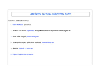 Babesteko premiazko neurriak: 
GIZAKIEK NATURA BABESTEN DUTE 
1. Parke Naturala izendatzea. 
2. Animalia edo landare espezie bat desagertzeko arriskuan dagoenean, babestu egiten da. 
3. Herri lanak eta gero paisaia berregitea. 
4. Sutea gertatuz gero, galdu diren landareak, berriro landatzea. 
5. Mendian zaborrik ez botatzea. 
6. Papera eta plastikoa aurreztea. 
