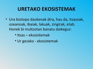 URETAKO EKOSISTEMAK
• Ura biotopo daukenak dira, hau da, itsasoak,
  ozeanoak, ibaiak, lakuak, zingirak, etab.
  Honek bi multzotan banatu daikeguz:
     • Itsas – ekosistemak
     • Ur gezako - ekosistemak
 