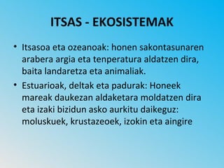 ITSAS - EKOSISTEMAK
• Itsasoa eta ozeanoak: honen sakontasunaren
  arabera argia eta tenperatura aldatzen dira,
  baita landaretza eta animaliak.
• Estuarioak, deltak eta padurak: Honeek
  mareak daukezan aldaketara moldatzen dira
  eta izaki bizidun asko aurkitu daikeguz:
  moluskuek, krustazeoek, izokin eta aingire
 