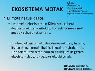 Klima:
                                          -Tenperatura

    EKOSISTEMA MOTAK                      -Prezipitazioak
                                          -Hezetasuna (airean
                                          dagoen ur-lurrun kantitatea)
                                          -…
• Bi mota nagusi dagoz:
  – Lehorreko ekosistemak: Klimaren arabera
    desberdinak izan daitekez; honeek lurraren azal
    guztitik sakabanatzen dira.

  – Uretako ekosistemak: Ura daukenak dira, hau da,
    itsasoak, ozeanoak, ibaiak, lakuak, zingirak, etab.
    Honeek multzo bitan banatu daikeguz: ur gaziko
    ekosistemak eta ur gezako ekosistemak.

                                      - UR GAZIA: gatzatua da.
                                      - UR GEZA: ez da gatzatua.
 