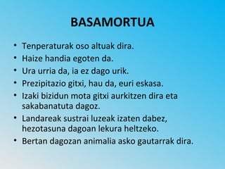 BASAMORTUA
• Tenperaturak oso altuak dira.
• Haize handia egoten da.
• Ura urria da, ia ez dago urik.
• Prezipitazio gitxi, hau da, euri eskasa.
• Izaki bizidun mota gitxi aurkitzen dira eta
  sakabanatuta dagoz.
• Landareak sustrai luzeak izaten dabez,
  hezotasuna dagoan lekura heltzeko.
• Bertan dagozan animalia asko gautarrak dira.
 