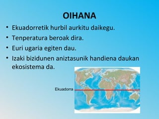 OIHANA
•   Ekuadorretik hurbil aurkitu daikegu.
•   Tenperatura beroak dira.
•   Euri ugaria egiten dau.
•   Izaki bizidunen aniztasunik handiena daukan
    ekosistema da.


                  Ekuadorra
 