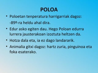 POLOA
• Poloetan tenperatura harrigarriak dagoz:
  -89º-ra heldu ahal dira.
• Edur asko egiten dau. Hego Poloan edurra
  lurrera jausterakoan izoztuta heltzen da.
• Hotza dala eta, ia ez dago landararik.
• Animalia gitxi dagoz: hartz zuria, pinguinoa eta
  foka esaterako.
 