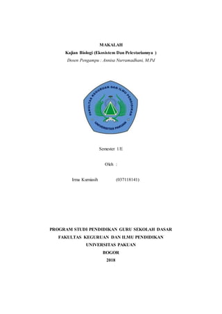 MAKALAH
Kajian Biologi (Ekosistem Dan Pelestariannya )
Dosen Pengampu : Annisa Nurramadhani, M.Pd
Semester 1/E
Oleh :
Irma Kurniasih (037118141)
PROGRAM STUDI PENDIDIKAN GURU SEKOLAH DASAR
FAKULTAS KEGURUAN DAN ILMU PENDIDIKAN
UNIVERSITAS PAKUAN
BOGOR
2018
 