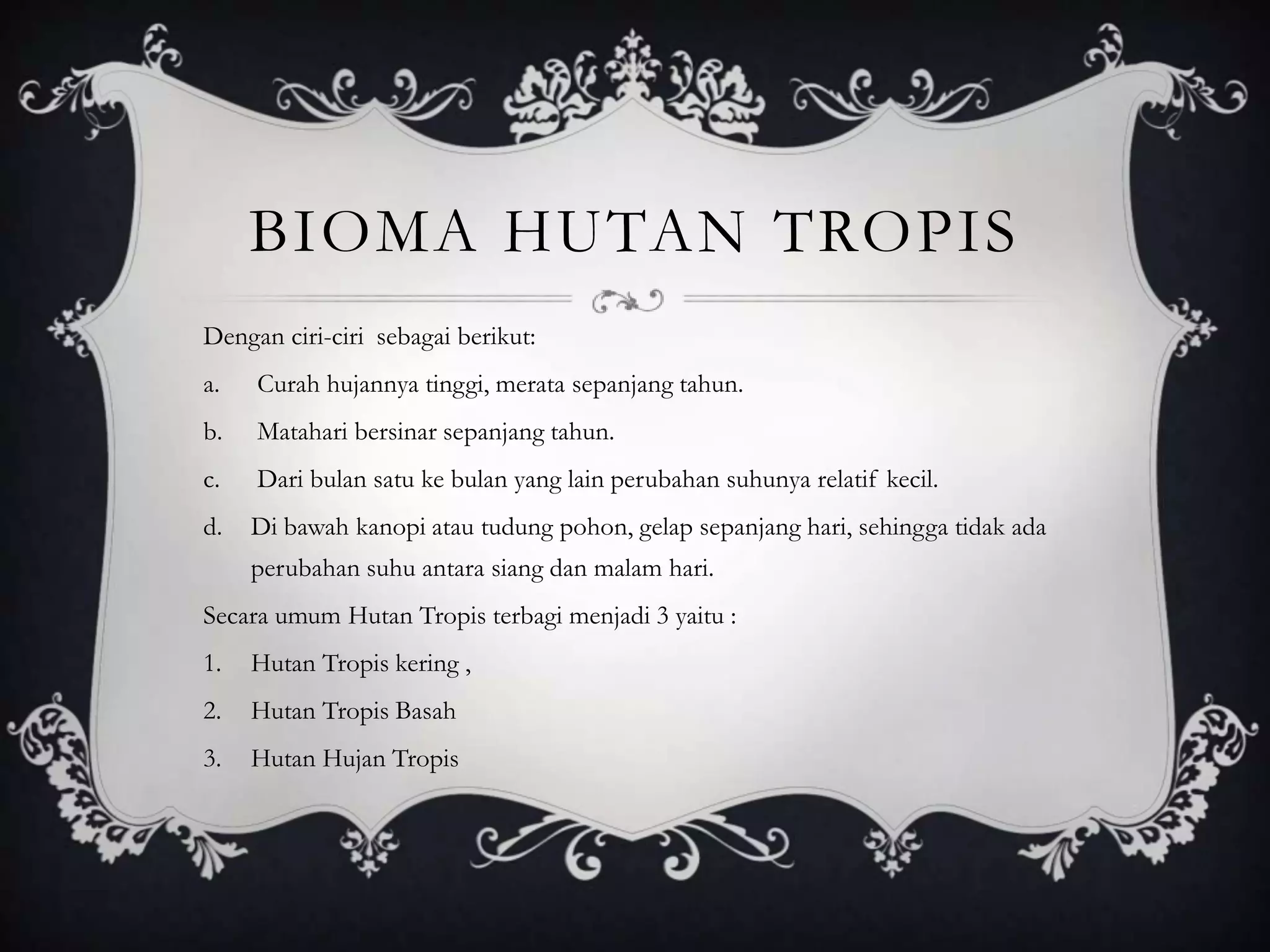 BIOMA HUTAN TROPIS
Dengan ciri-ciri sebagai berikut:
a. Curah hujannya tinggi, merata sepanjang tahun.
b. Matahari bersinar sepanjang tahun.
c. Dari bulan satu ke bulan yang lain perubahan suhunya relatif kecil.
d. Di bawah kanopi atau tudung pohon, gelap sepanjang hari, sehingga tidak ada
perubahan suhu antara siang dan malam hari.
Secara umum Hutan Tropis terbagi menjadi 3 yaitu :
1. Hutan Tropis kering ,
2. Hutan Tropis Basah
3. Hutan Hujan Tropis
 