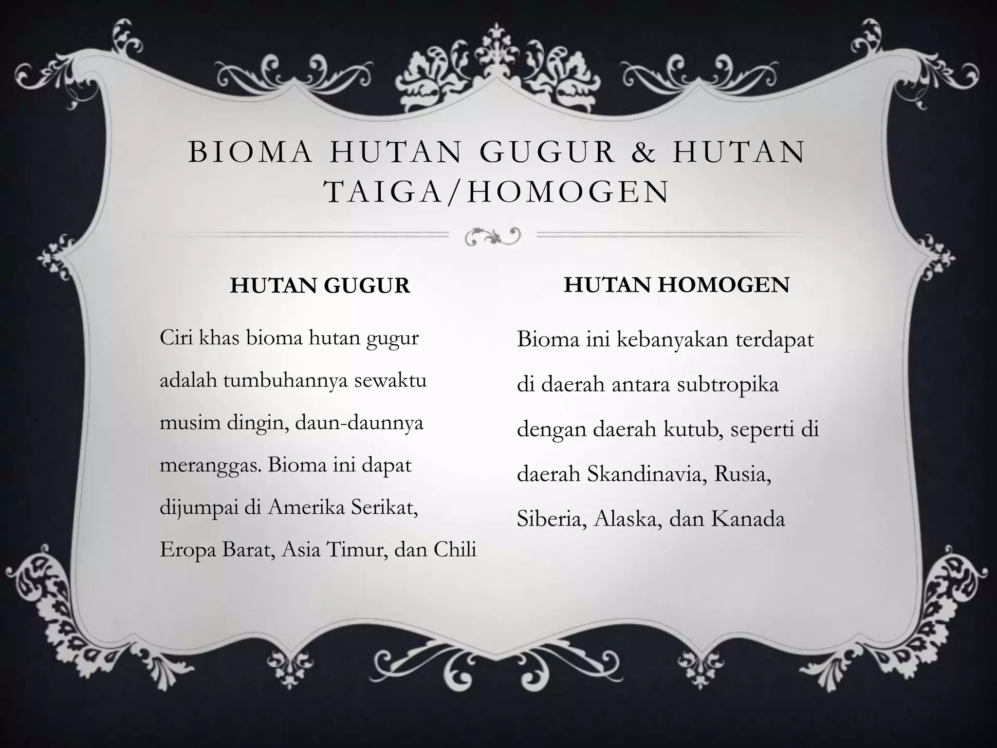 Ciri khas bioma hutan gugur
adalah tumbuhannya sewaktu
musim dingin, daun-daunnya
meranggas. Bioma ini dapat
dijumpai di Amerika Serikat,
Eropa Barat, Asia Timur, dan Chili
Bioma ini kebanyakan terdapat
di daerah antara subtropika
dengan daerah kutub, seperti di
daerah Skandinavia, Rusia,
Siberia, Alaska, dan Kanada
BIOMA HUTAN GUGUR & HUTAN
TAIGA/HOMOGEN
HUTAN GUGUR HUTAN HOMOGEN
 