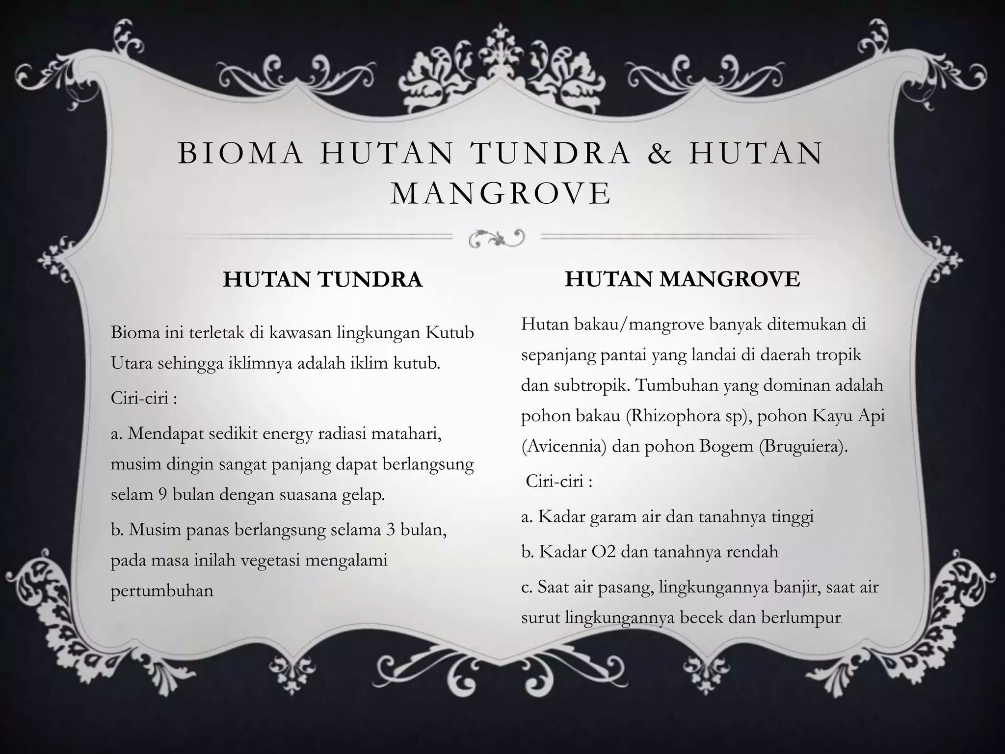 Bioma ini terletak di kawasan lingkungan Kutub
Utara sehingga iklimnya adalah iklim kutub.
Ciri-ciri :
a. Mendapat sedikit energy radiasi matahari,
musim dingin sangat panjang dapat berlangsung
selam 9 bulan dengan suasana gelap.
b. Musim panas berlangsung selama 3 bulan,
pada masa inilah vegetasi mengalami
pertumbuhan
Hutan bakau/mangrove banyak ditemukan di
sepanjang pantai yang landai di daerah tropik
dan subtropik. Tumbuhan yang dominan adalah
pohon bakau (Rhizophora sp), pohon Kayu Api
(Avicennia) dan pohon Bogem (Bruguiera).
Ciri-ciri :
a. Kadar garam air dan tanahnya tinggi
b. Kadar O2 dan tanahnya rendah
c. Saat air pasang, lingkungannya banjir, saat air
surut lingkungannya becek dan berlumpur.
BIOMA HUTAN TUNDRA & HUTAN
MANGROVE
HUTAN TUNDRA HUTAN MANGROVE
 