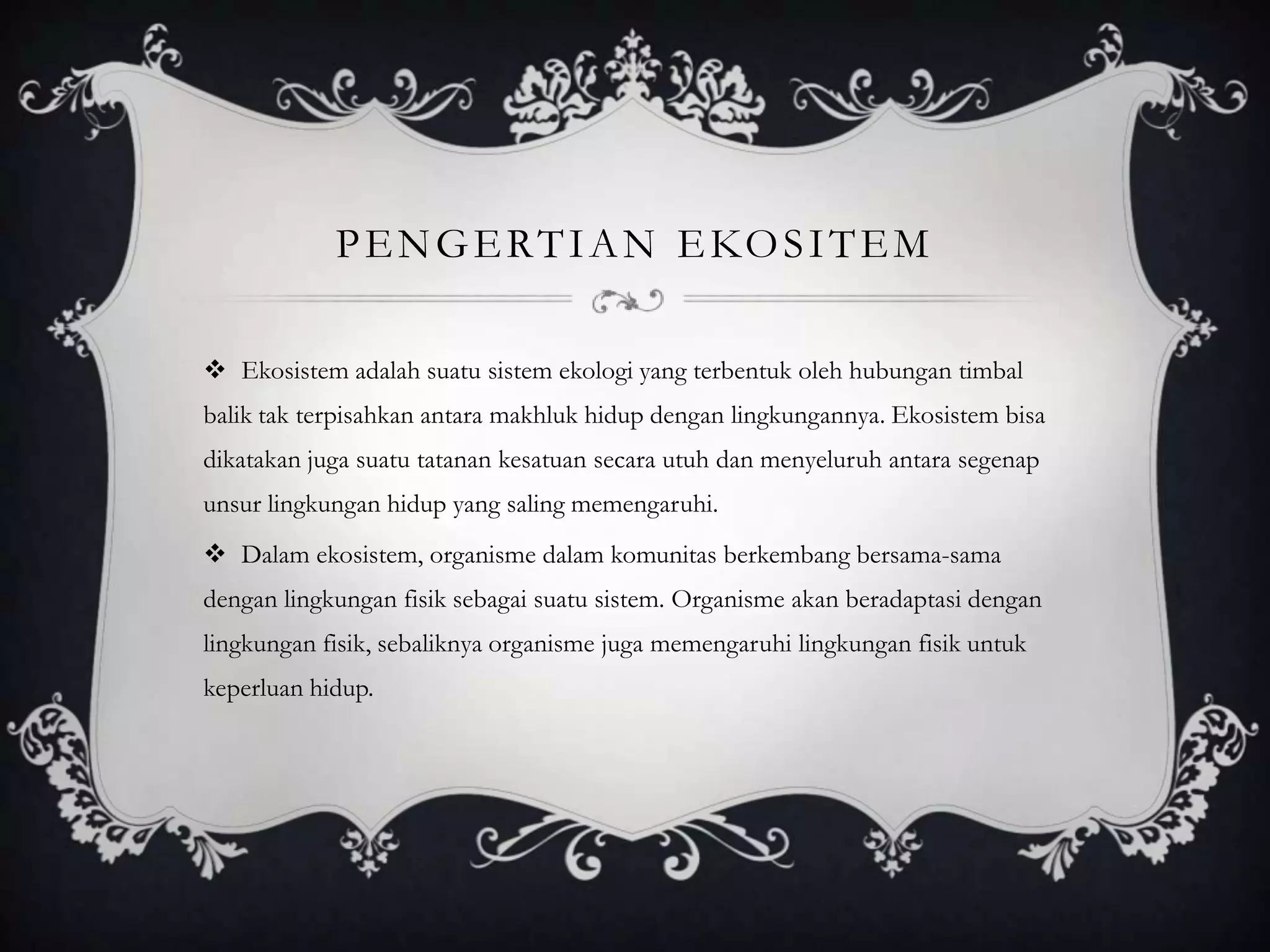 PENGERTIAN EKOSITEM
 Ekosistem adalah suatu sistem ekologi yang terbentuk oleh hubungan timbal
balik tak terpisahkan antara makhluk hidup dengan lingkungannya. Ekosistem bisa
dikatakan juga suatu tatanan kesatuan secara utuh dan menyeluruh antara segenap
unsur lingkungan hidup yang saling memengaruhi.
 Dalam ekosistem, organisme dalam komunitas berkembang bersama-sama
dengan lingkungan fisik sebagai suatu sistem. Organisme akan beradaptasi dengan
lingkungan fisik, sebaliknya organisme juga memengaruhi lingkungan fisik untuk
keperluan hidup.
 