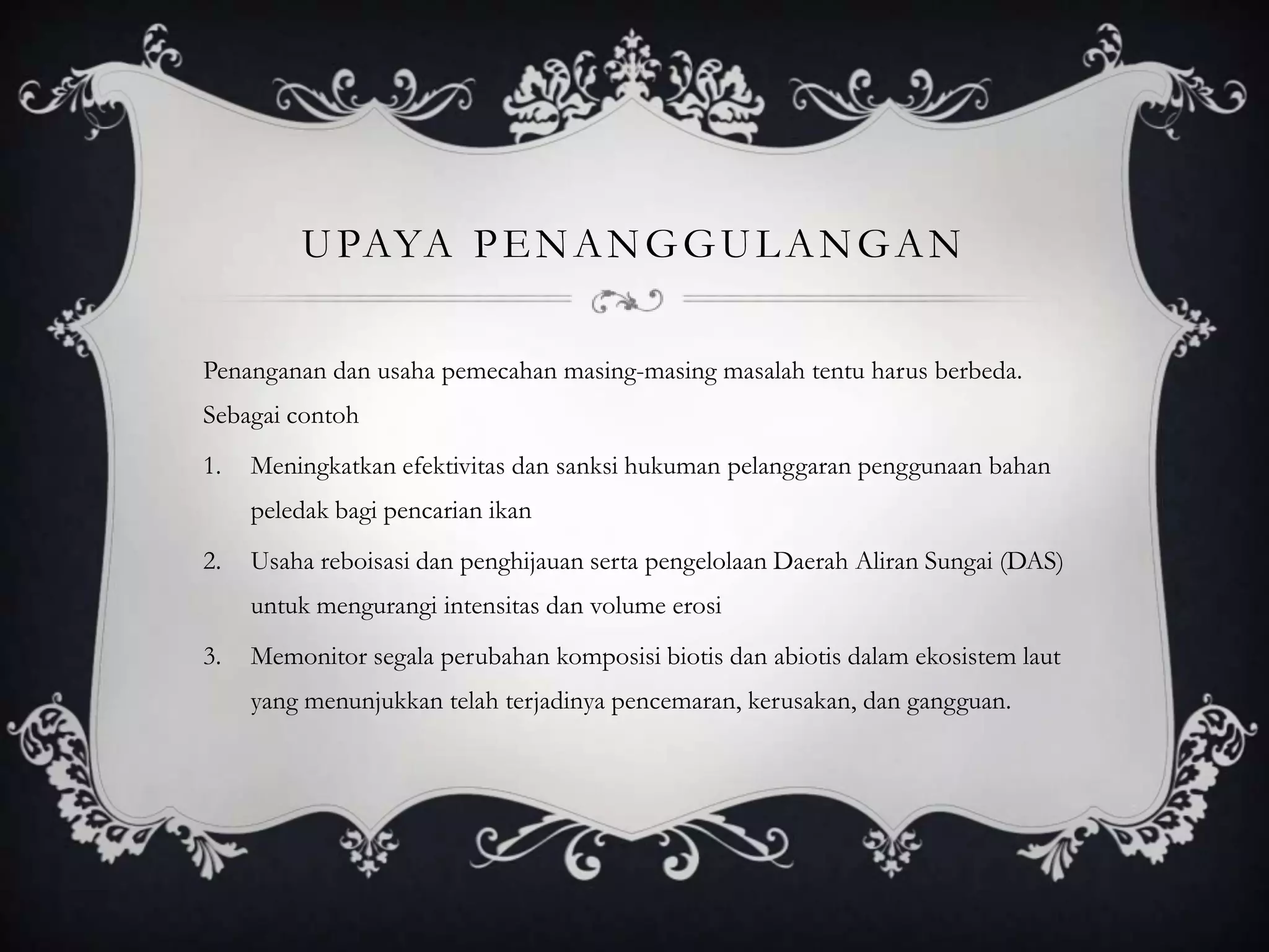 UPAYA PENANGGULANGAN
Penanganan dan usaha pemecahan masing-masing masalah tentu harus berbeda.
Sebagai contoh
1. Meningkatkan efektivitas dan sanksi hukuman pelanggaran penggunaan bahan
peledak bagi pencarian ikan
2. Usaha reboisasi dan penghijauan serta pengelolaan Daerah Aliran Sungai (DAS)
untuk mengurangi intensitas dan volume erosi
3. Memonitor segala perubahan komposisi biotis dan abiotis dalam ekosistem laut
yang menunjukkan telah terjadinya pencemaran, kerusakan, dan gangguan.
 