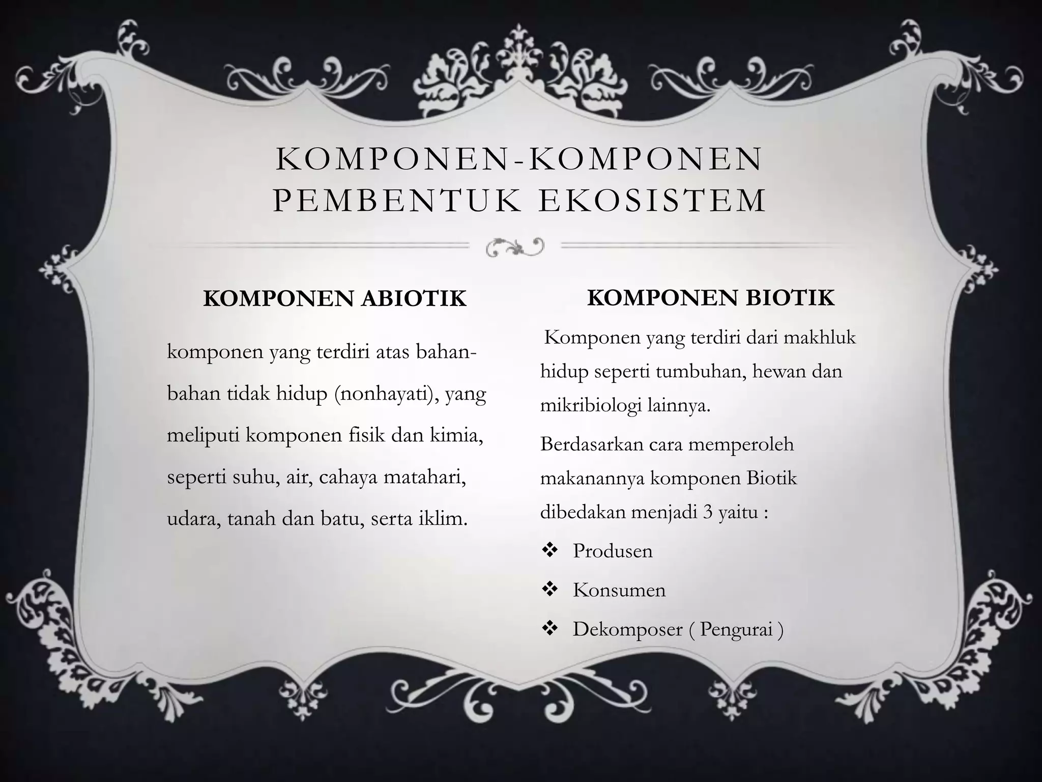 komponen yang terdiri atas bahan-
bahan tidak hidup (nonhayati), yang
meliputi komponen fisik dan kimia,
seperti suhu, air, cahaya matahari,
udara, tanah dan batu, serta iklim.
Komponen yang terdiri dari makhluk
hidup seperti tumbuhan, hewan dan
mikribiologi lainnya.
Berdasarkan cara memperoleh
makanannya komponen Biotik
dibedakan menjadi 3 yaitu :
 Produsen
 Konsumen
 Dekomposer ( Pengurai )
KOMPONEN-KOMPONEN
PEMBENTUK EKOSISTEM
KOMPONEN ABIOTIK KOMPONEN BIOTIK
 