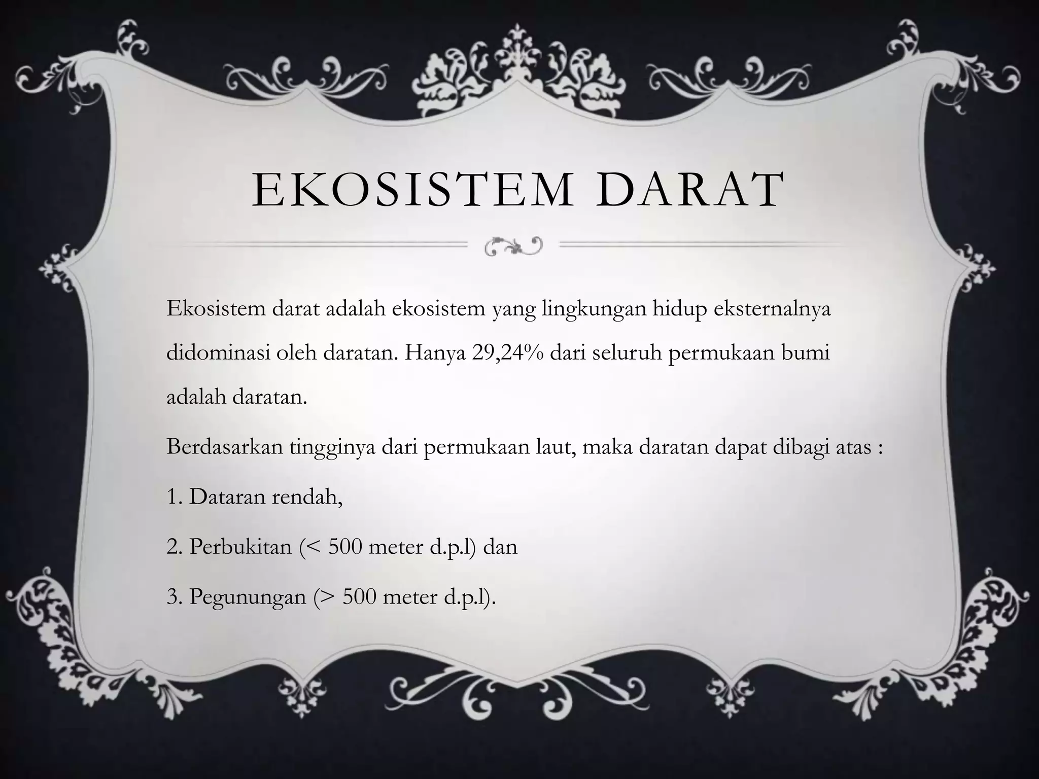 EKOSISTEM DARAT
Ekosistem darat adalah ekosistem yang lingkungan hidup eksternalnya
didominasi oleh daratan. Hanya 29,24% dari seluruh permukaan bumi
adalah daratan.
Berdasarkan tingginya dari permukaan laut, maka daratan dapat dibagi atas :
1. Dataran rendah,
2. Perbukitan (< 500 meter d.p.l) dan
3. Pegunungan (> 500 meter d.p.l).
 